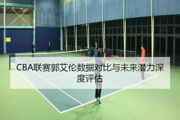 CBA联赛郭艾伦数据对比与未来潜力深度评估